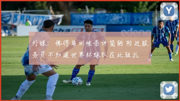 外媒：佛得角训练条件简陋 附近服务员不知道世界杯球队在此驻扎