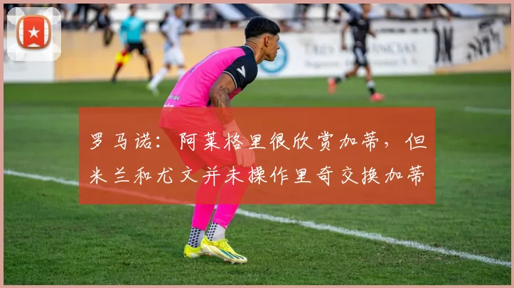罗马诺：阿莱格里很欣赏加蒂，但米兰和尤文并未操作里奇交换加蒂